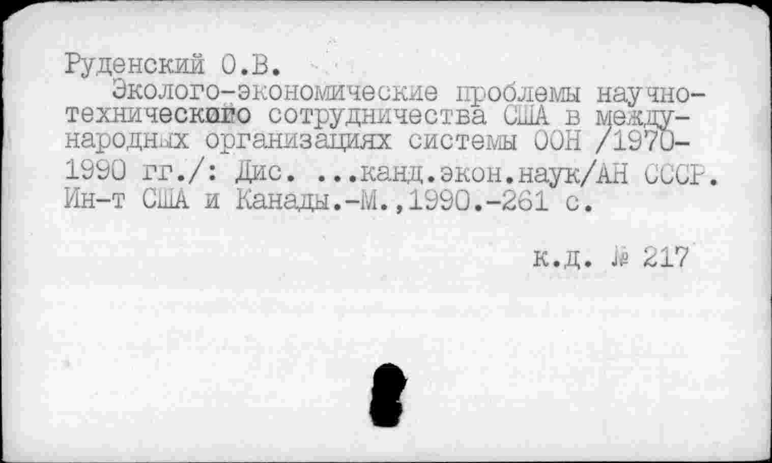 ﻿Руденский О.В.
Эколого-экономические проблемы научно-технического сотрудничества США в международных организациях системы ООН /1970-1990 гг./: Дис. ...канд.экон.наук/АН СССР. Ин-т США и Канады.-М.,1990.-261 с.
к.д. Ш 217